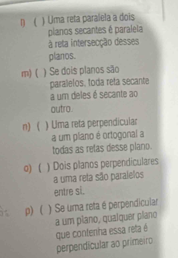 D ( ) Uma reta paralela a dois
planos secantes é paralela
à reta intersecção desses
planos.
m) ( ) Se dois planos são
paralelos, toda reta secante
a um deles é secante ao
outro.
n)  ) Uma reta perpendicular
a um plano é ortogonal a
todas as retas desse plano.
0) ( ) Dois planos perpendiculares
a uma reta são paralelos
entre si.
p) ( ) Se uma reta é perpendicular
a um plano, qualquer plano
que contenha essa reta é
perpendicular ao primeiro