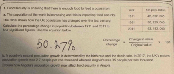 Food security is ensuring that there is encugh food to feed a population. 
a. The population of the world is increasing and this is impacting food security. 
The table shows how the UK population has changed over the las: century. 
Calculalo the porcontage changs in population between 1911 and 2011 to 
four significant figures. Use the equation below. 
Porsentage = Changeinvalum/Criginalvalue * 100
change 
b. A country's natural population growth is determined by the birth rale and the dealh rate. In 2017, the UK's natura 
population growth was 2 7 people per one thousand whereas Angola's was 35 people per one thousand. 
Explain how Angola's population growth may affect food security in Angola.