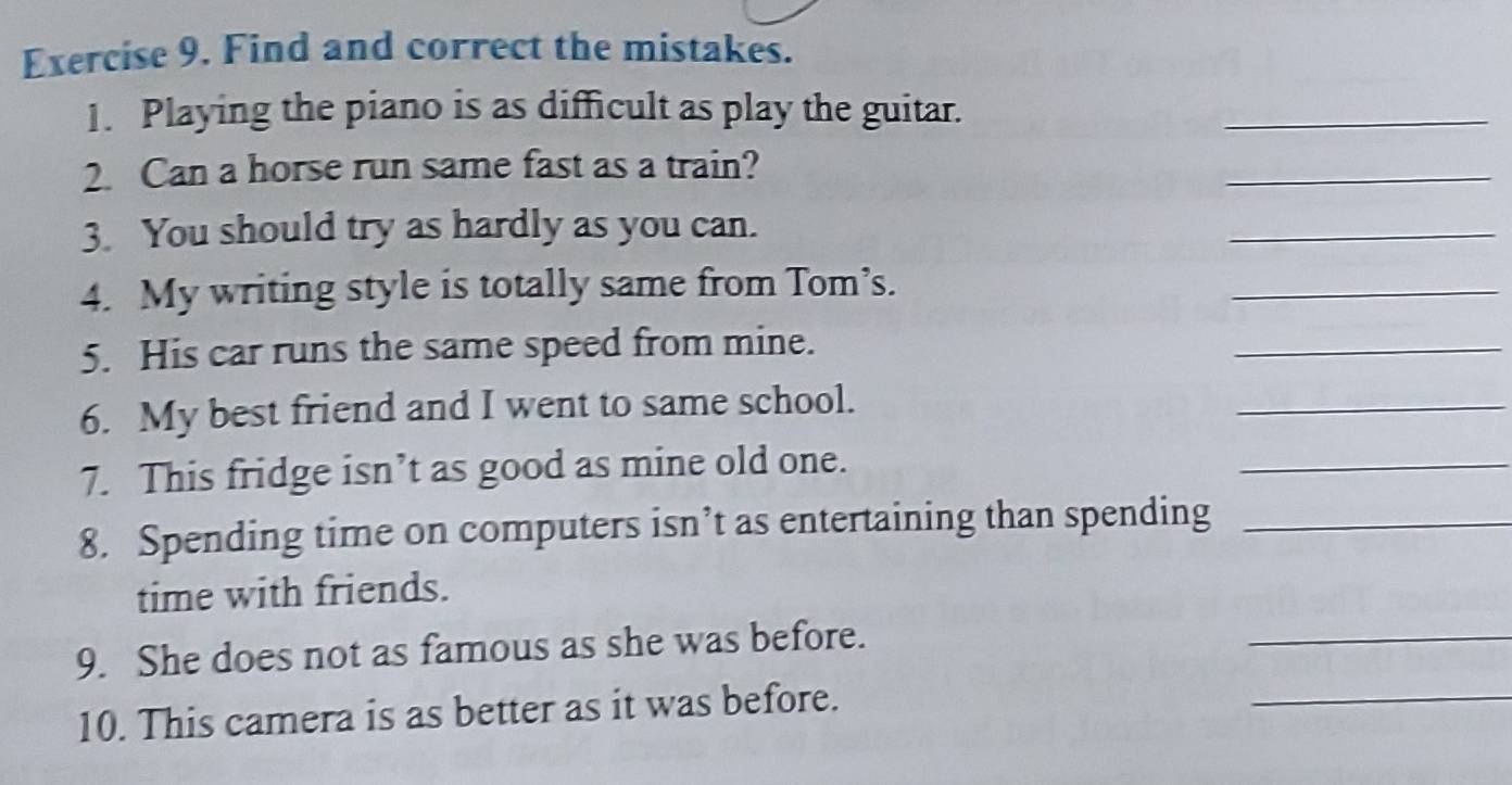 Find and correct the mistakes. 
1. Playing the piano is as difficult as play the guitar. 
_ 
2. Can a horse run same fast as a train? 
_ 
3. You should try as hardly as you can. 
_ 
4. My writing style is totally same from Tom’s. 
_ 
5. His car runs the same speed from mine. 
_ 
6. My best friend and I went to same school. 
_ 
7. This fridge isn’t as good as mine old one. 
_ 
8. Spending time on computers isn’t as entertaining than spending_ 
time with friends. 
9. She does not as famous as she was before. 
_ 
10. This camera is as better as it was before. 
_