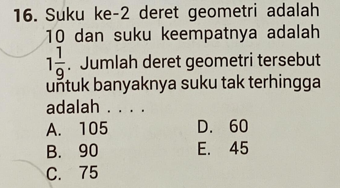 Suku ke- 2 deret geometri adalah
10 dan suku keempatnya adalah
1 1/9 . Jumlah deret geometri tersebut
uñtuk banyaknya suku tak terhingga
adalah . . . .
A. 105 D. 60
B. 90 E. 45
C. 75