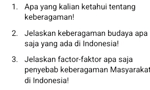 Apa yang kalian ketahui tentang 
keberagaman! 
2. Jelaskan keberagaman budaya apa 
saja yang ada di Indonesia! 
3. Jelaskan factor-faktor apa saja 
penyebab keberagaman Masyarakat 
di Indonesia!