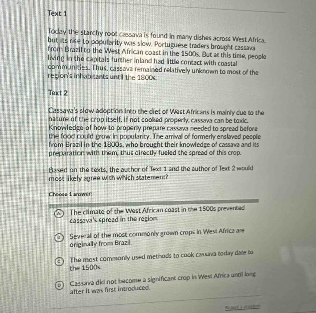 Text 1
Today the starchy root cassava is found in many dishes across West Africa,
but its rise to popularity was slow. Portuguese traders brought cassava
from Brazil to the West African coast in the 1500s. But at this time, people
living in the capitals further inland had little contact with coastal
communities. Thus, cassava remained relatively unknown to most of the
region's inhabitants until the 1800s.
Text 2
Cassava's slow adoption into the diet of West Africans is mainly due to the
nature of the crop itself. If not cooked properly, cassava can be toxic.
Knowledge of how to properly prepare cassava needed to spread before
the food could grow in popularity. The arrival of formerly enslaved people
from Brazil in the 1800s, who brought their knowledge of cassava and its
preparation with them, thus directly fueled the spread of this crop.
Based on the texts, the author of Text 1 and the author of Text 2 would
most likely agree with which statement?
Choose 1 answer:
The climate of the West African coast in the 1500s prevented
cassava's spread in the region.
Several of the most commonly grown crops in West Africa are
originally from Brazil.
The most commonly used methods to cook cassava today date to
the 1500s.
Cassava did not become a significant crop in West Africa until long
after it was first introduced.
Report a problem