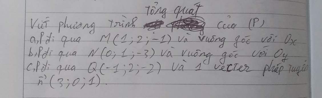 Tóng quat 
Vii phaseng toing (ccar (P) 
a, Pdi qua M(1;2;-1) va Vuóōng goī vèi Ox
b, Pdi qua N(0;1;-3) va vuóng gēī coi Cy
C, Pdi quia Q(-1;2;-2) va 1' vecten phāp jugin
vector n(3;0;1)