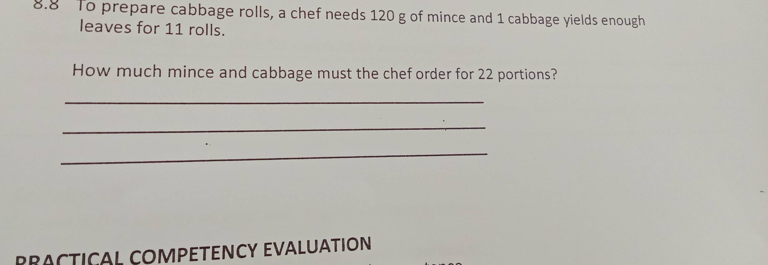 8.8 To prepare cabbage rolls, a chef needs 120 g of mince and 1 cabbage yields enough 
leaves for 11 rolls. 
How much mince and cabbage must the chef order for 22 portions? 
_ 
_ 
_ 
PRACTICAL COMPETENCY EVALUATION