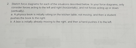 Sketch force diagrams for each of the situations described below. In your force diagrams, only 
consider forces acting to the left and right (horizontally), and not forces acting up or down 
(vertically). 
a. A physics book is initially sitting on the kitchen table, not moving, and then a student 
pushes the book to the right . 
b. A box is initially already moving to the right, and then a hand pushes it to the left.