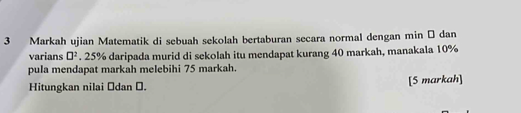 Markah ujian Matematik di sebuah sekolah bertaburan secara normal dengan min → dan 
varians □^2. 25% daripada murid di sekolah itu mendapat kurang 40 markah, manakala 10%
pula mendapat markah melebihi 75 markah. 
Hitungkan nilai Śdan Ö. 
[5 markah]