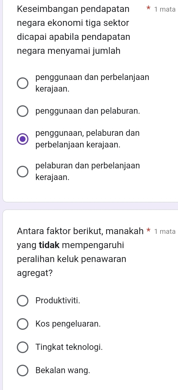 Keseimbangan pendapatan 1 mata
negara ekonomi tiga sektor
dicapai apabila pendapatan
negara menyamai jumlah
penggunaan dan perbelanjaan
kerajaan.
penggunaan dan pelaburan.
penggunaan, pelaburan dan
perbelanjaan kerajaan.
pelaburan dan perbelanjaan
kerajaan.
Antara faktor berikut, manakah * 1 mata
yang tidak mempengaruhi
peralihan keluk penawaran
agregat?
Produktiviti.
Kos pengeluaran.
Tingkat teknologi.
Bekalan wang.