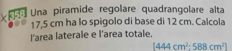 Una piramide regolare quadrangolare alta
17,5 cm ha lo spigolo di base di 12 cm. Calcola 
l’area laterale e l’area totale.
[444cm^2;588cm^2]