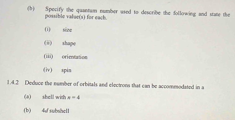 Specify the quantum number used to describe the following and state the 
possible value(s) for each. 
(i) size 
(ii) shape 
(iii) orientation 
(iv) spin 
1.4.2 Deduce the number of orbitals and electrons that can be accommodated in a 
(a) shell with n=4
(b) 4d subshell