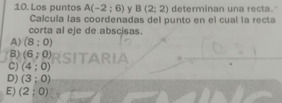 Los puntos A(-2;6) y B(2;2) determinan una recta."
Calcula las coordenadas del punto en el cual la recta
corta al eje de abscisas.
A) (8;0)
B) (6;0)
C) (4;0)
D) (3;0)
E) (2;0)