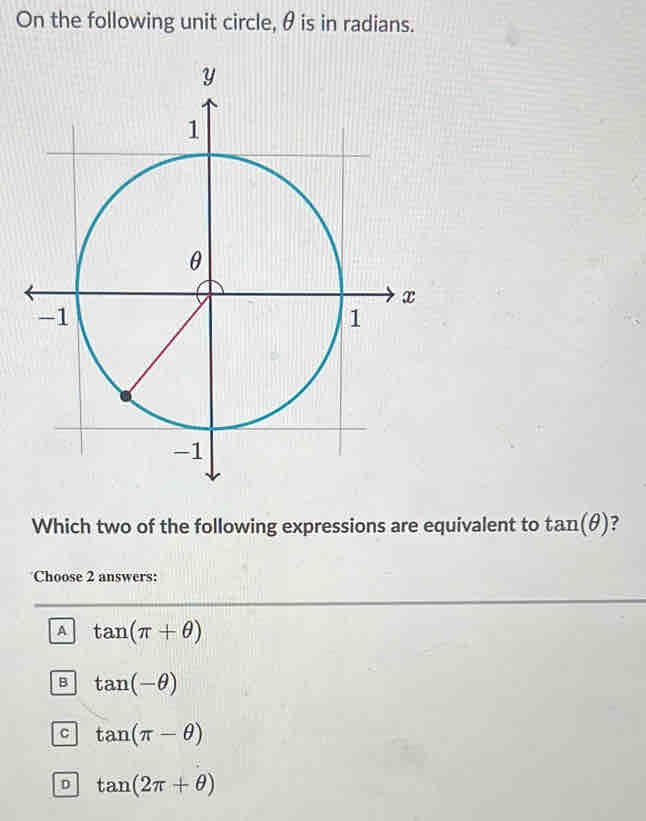 On the following unit circle, θ is in radians.
Which two of the following expressions are equivalent to tan (θ ) ?
Choose 2 answers:
A tan (π +θ )
B tan (-θ )
C tan (π -θ )
D tan (2π +θ )