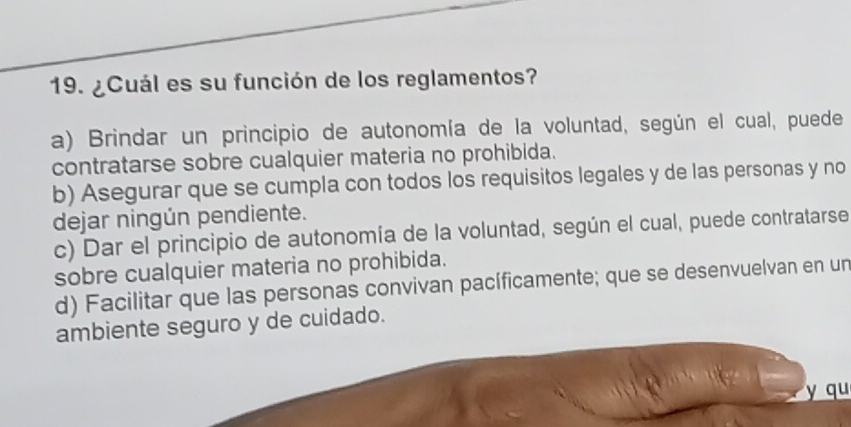 ¿Cuál es su función de los reglamentos?
a) Brindar un principio de autonomía de la voluntad, según el cual, puede
contratarse sobre cualquier materia no prohibida.
b) Asegurar que se cumpla con todos los requisitos legales y de las personas y no
dejar ningún pendiente.
c) Dar el principio de autonomía de la voluntad, según el cual, puede contratarse
sobre cualquier materia no prohibida.
d) Facilitar que las personas convivan pacíficamente; que se desenvuelvan en un
ambiente seguro y de cuidado.
y qu