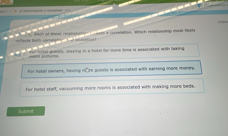 ara 1 J. 10Correlación y causalidad K P G 
Video
Each of these relationship chects a correlation. Which relationship most likely
reflects both correlation and causation?
For hotel guests, staying in a hotel for more time is associated with taking
more pictures.
For hotel owners, having more guests is associated with earning more money.
For hotel staff, vacuuming more rooms is associated with making more beds.
Submit