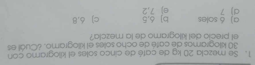 Se mezcla 20 kg de café de cinco soles el kilogramo con
30 kilogramos de café de ocho soles el kilogramo. ¿Cuál es
el precio del kilogramo de la mezcla?
a) 6 soles b) 6,5 c] 6,8
d) 7 e) 7,2