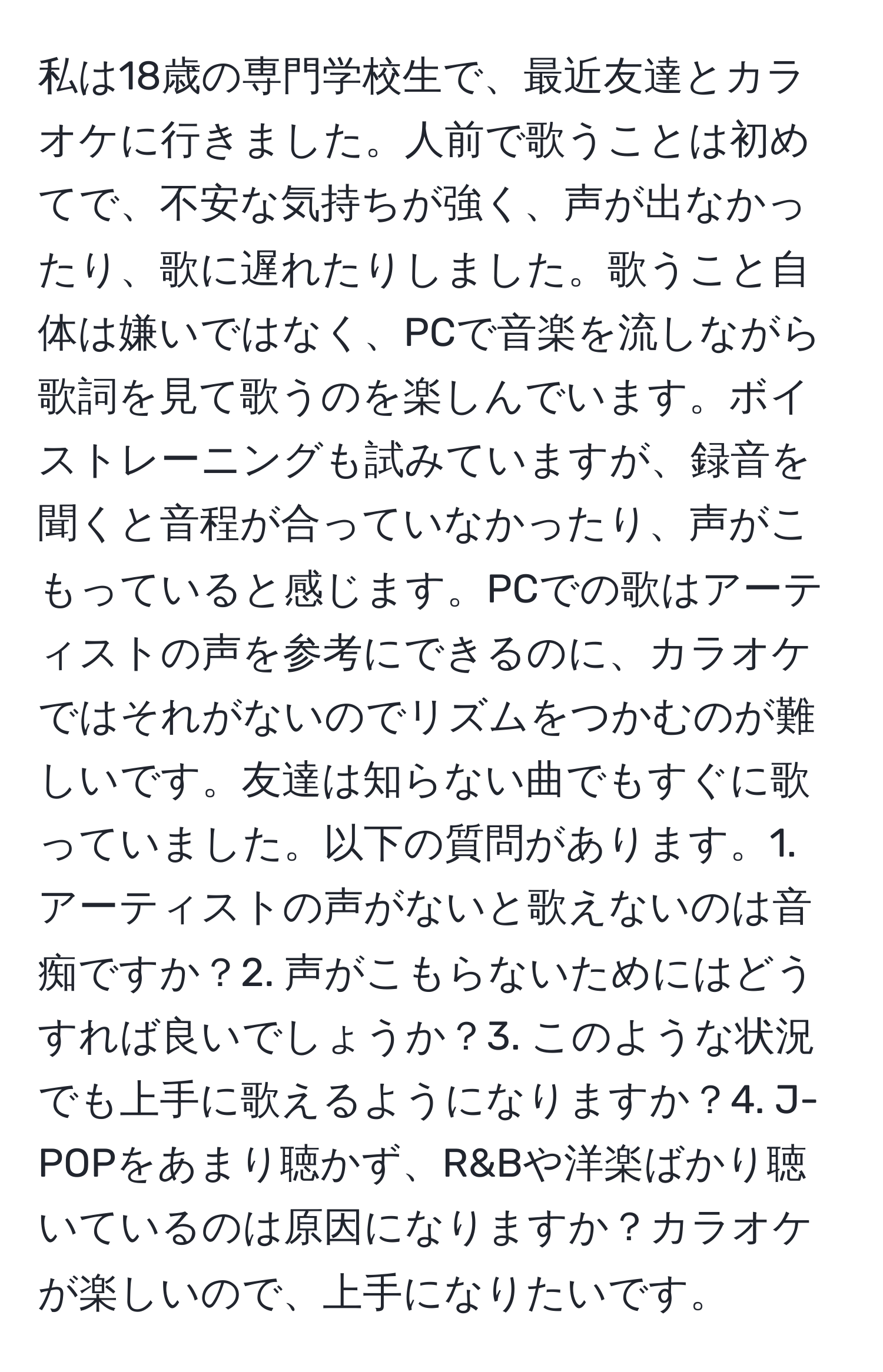 私は18歳の専門学校生で、最近友達とカラオケに行きました。人前で歌うことは初めてで、不安な気持ちが強く、声が出なかったり、歌に遅れたりしました。歌うこと自体は嫌いではなく、PCで音楽を流しながら歌詞を見て歌うのを楽しんでいます。ボイストレーニングも試みていますが、録音を聞くと音程が合っていなかったり、声がこもっていると感じます。PCでの歌はアーティストの声を参考にできるのに、カラオケではそれがないのでリズムをつかむのが難しいです。友達は知らない曲でもすぐに歌っていました。以下の質問があります。1. アーティストの声がないと歌えないのは音痴ですか？2. 声がこもらないためにはどうすれば良いでしょうか？3. このような状況でも上手に歌えるようになりますか？4. J-POPをあまり聴かず、R&Bや洋楽ばかり聴いているのは原因になりますか？カラオケが楽しいので、上手になりたいです。