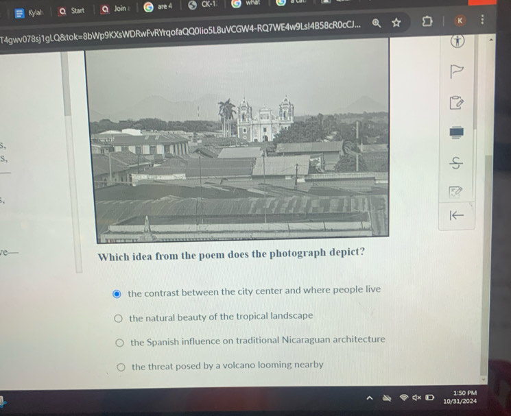 Kylah a Start Q Join are 4 CK-1 what
T4gwv078sj1gLQ&p9KXsWDRwFvRYrqofaQQ0Iio5L8uVCGW4-RQ7WE4w9LsI4B58cR0cCJ... K
S,
S,
re
Which idea from the poem does the photograph depict?
the contrast between the city center and where people live
the natural beauty of the tropical landscape
the Spanish influence on traditional Nicaraguan architecture
the threat posed by a volcano looming nearby
1:50 PM
10/31/2024