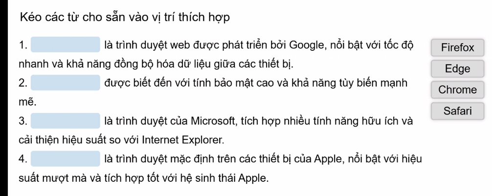 Kéo các từ cho sẵn vào vị trí thích hợp 
1. là trình duyệt web được phát triển bởi Google, nổi bật với tốc độ Firefox 
nhanh và khả năng đồng bộ hóa dữ liệu giữa các thiết bị. 
Edge 
2. được biết đến với tính bảo mật cao và khả năng tùy biến mạnh Chrome 
mẽ. 
Safari 
3. là trình duyệt của Microsoft, tích hợp nhiều tính năng hữu ích và 
cải thiện hiệu suất so với Internet Explorer. 
4. là trình duyệt mặc định trên các thiết bị của Apple, nổi bật với hiệu 
suất mượt mà và tích hợp tốt với hệ sinh thái Apple.