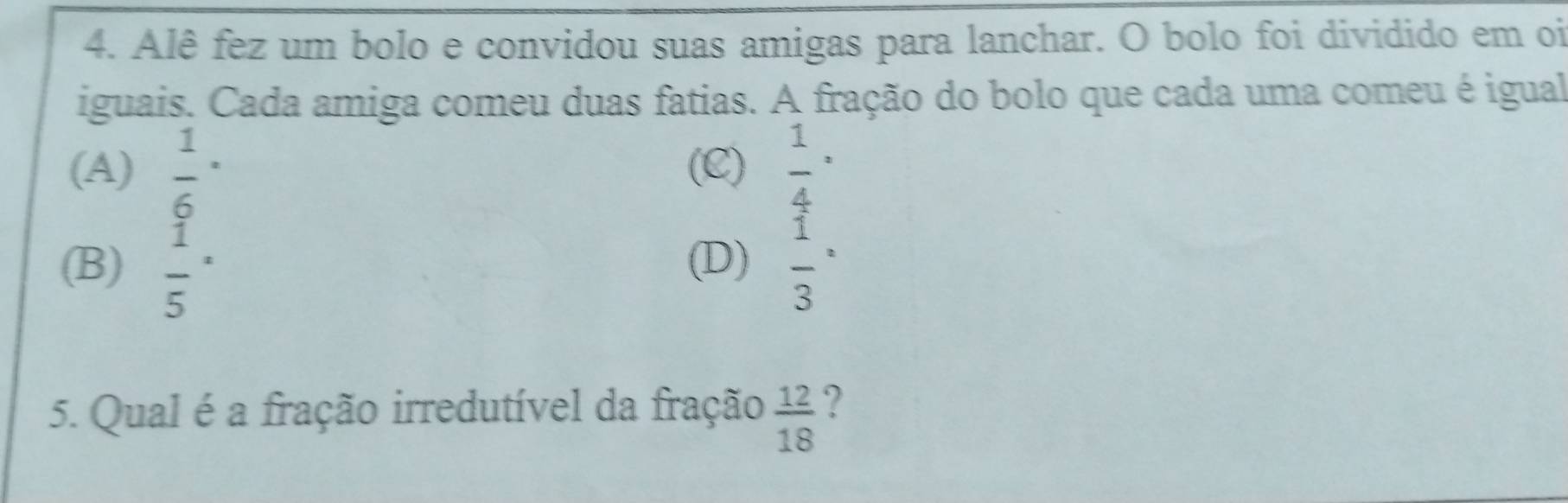 Alê fez um bolo e convidou suas amigas para lanchar. O bolo foi dividido em oi
iguais. Cada amiga comeu duas fatias. A fração do bolo que cada uma comeu é igual
(A) frac 16^(. (C) frac 1)4^(.
(B) frac 1)5^(. (D) frac 1)3^(=
5. Qual é a fração irredutível da fração frac 12)18 7