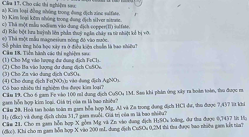 Cho các thí nghiệm sau:
a) Kim loại đồng nhúng trong dung dịch zinc sulfate.
b) Kim loại kẽm nhúng trong dung dịch silver nitrate.
c) Thả một mầu sodium vào dung dịch copper(II) sulfate.
d) Rắc bột lưu huỳnh lên phần thuỷ ngân chảy ra từ nhiệt kế bị vỡ.
e) Thả một mầu magnesium nóng đỏ vào nước.
Số phản ứng hóa học xảy ra ở điều kiện chuẩn là bao nhiêu?
Câu 18. Tiến hành các thí nghiệm sau:
(1)  Cho Mg vào lượng dư dung dịch 1 FeCl_3
(2) Cho Ba vào lượng dư dung dịch CuSO_4.
(3) Cho Zn vào dung dịch CuSO4.
(4) Cho dung dịch Fe(NO_3) 2 vào dung dịch AgNO_3.
Có bao nhiêu thí nghiệm thu được kim loại?
Câu 19. Cho 6 gam Fe vào 100 ml dung dịch Cư SO_4 :  1M. Sau khi phản ứng xảy ra hoàn toàn, thu được m
gam hỗn hợp kim loại. Giá trị của m là bao nhiêu?
Câu 20. Hoà tan hoàn toàn m gam hỗn hợp Mg, Al và Zn trong dung dịch HCl dư, thu được 7,437 lít khí
H_2 (dkc) và dung dịch chứa 31,7 gam muối. Giá trị của m là bao nhiêu?
Câu 21. Cho m gam hỗn hợp X gồm Mg và Zn vào dung dịch H_2SO_4 loãng, dư thu được 0,7437 lít H_2
(đkc). Khi cho m gam hỗn hợp X vào 200 mL dung dịch CuSO_40,2M I thì thu được bao nhiêu gam kết tủa?