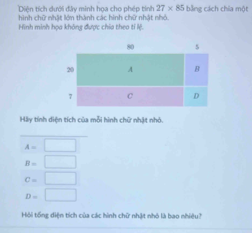 Diện tích dưới đây minh họa cho phép tính 27* 85 bằng cách chia một 
hình chữ nhật lớn thành các hình chữ nhật nhỏ. 
Hình minh họa không được chia theo tỉ lệ. 
Hãy tính diện tích của mỗi hình chữ nhật nhỏ. 
_
A=□ □ 
B=□
C=□
D=□
Hỏi tổng diện tích của các hình chữ nhật nhỏ là bao nhiêu?