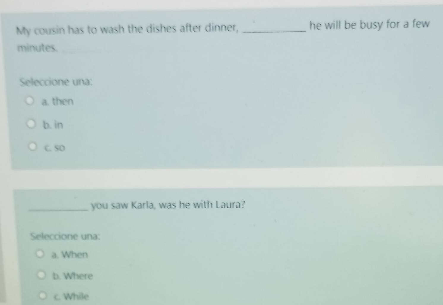 My cousin has to wash the dishes after dinner, _he will be busy for a few
minutes.
Seleccione una:
a. then
b. in
C. SO
_you saw Karla, was he with Laura?
Seleccione una:
a. When
b. Where
c. While