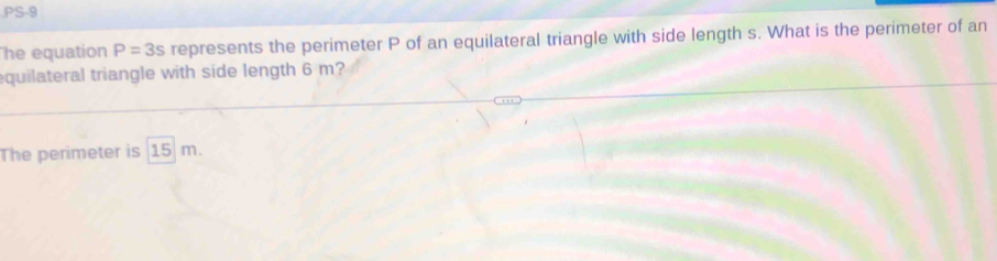 PS-9 
he equation P=3s represents the perimeter P of an equilateral triangle with side length s. What is the perimeter of an 
equilateral triangle with side length 6 m? 
The perimeter is 15 m.