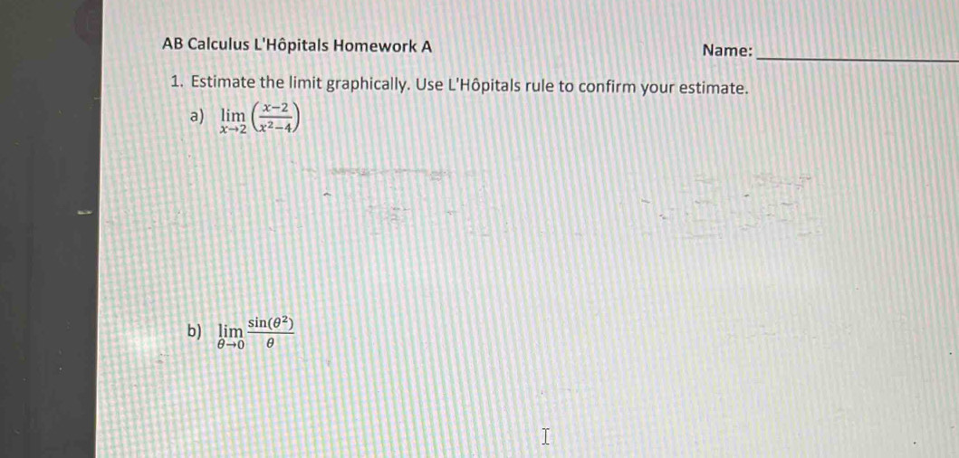 AB Calculus L'Hôpitals Homework A Name: 
1. Estimate the limit graphically. Use L'Hôpitals rule to confirm your estimate. 
a) limlimits _xto 2( (x-2)/x^2-4 )
b) limlimits _θ to 0 sin (θ^2)/θ  