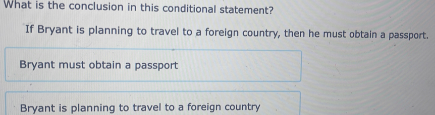 What is the conclusion in this conditional statement?
If Bryant is planning to travel to a foreign country, then he must obtain a passport.
Bryant must obtain a passport
Bryant is planning to travel to a foreign country