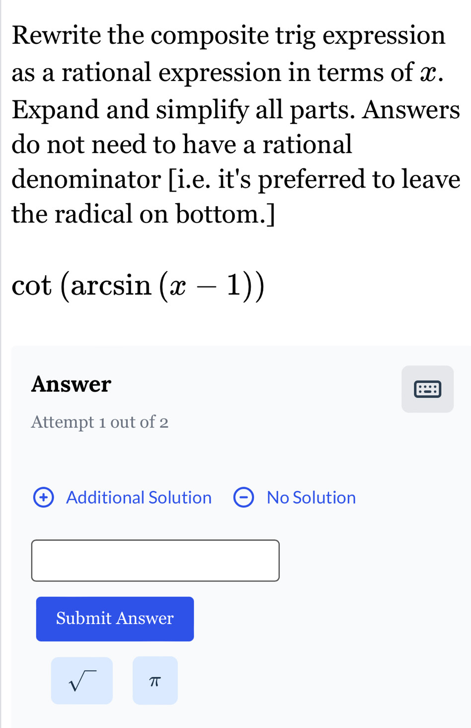 Rewrite the composite trig expression 
as a rational expression in terms of x. 
Expand and simplify all parts. Answers 
do not need to have a rational 
denominator [i.e. it's preferred to leave 
the radical on bottom.]
cot (arcsin (x-1))
Answer 
Attempt 1 out of 2 
+) Additional Solution No Solution 
Submit Answer 
sqrt() π