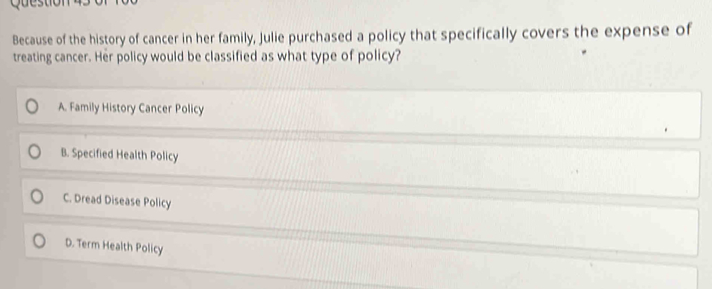 Question
Because of the history of cancer in her family, Julie purchased a policy that specifically covers the expense of
treating cancer. Her policy would be classified as what type of policy?
A. Family History Cancer Policy
B. Specified Health Policy
C. Dread Disease Policy
D. Term Health Policy