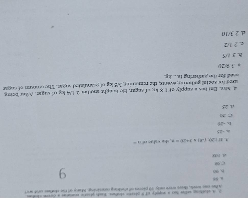 A clothing seller has a supply of 9 plastic clothes. Each plastic contains a dozen clothes.
After one week, there were only 10 pieces of clothing remaining. Many of the clothes sold are?
a. 86
b. 90 9
C. 98
d. 108
3. If 120: :(-8)* 3+20=n , the value of n=
a. -25
b. -20
C. 20
d. 25
4. Mrs. Eni has a supply of 1.8 kg of sugar. He bought another 2 1/4 kg of sugar. After being
used for social gathering events, the remaining 3/5 kg of granulated sugar. The amount of sugar
used for the gathering is... kg.
a. 3 9/20
b. 3 1/5
c. 2 1/2
d. 2 3/10