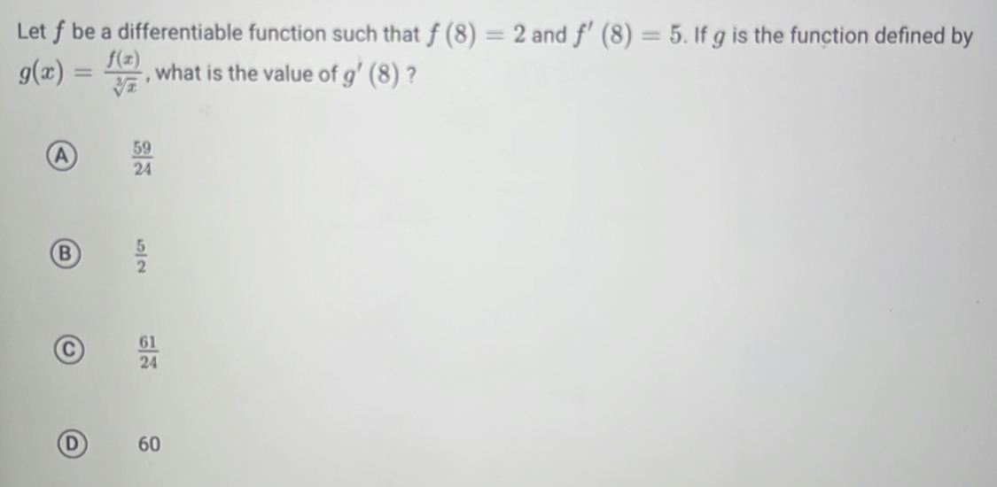 Let f be a differentiable function such that f(8)=2 and f'(8)=5. If g is the function defined by
g(x)= f(x)/sqrt[3](x)  , what is the value of g'(8) ?
a  59/24 
B  5/2 
 61/24 
D 60