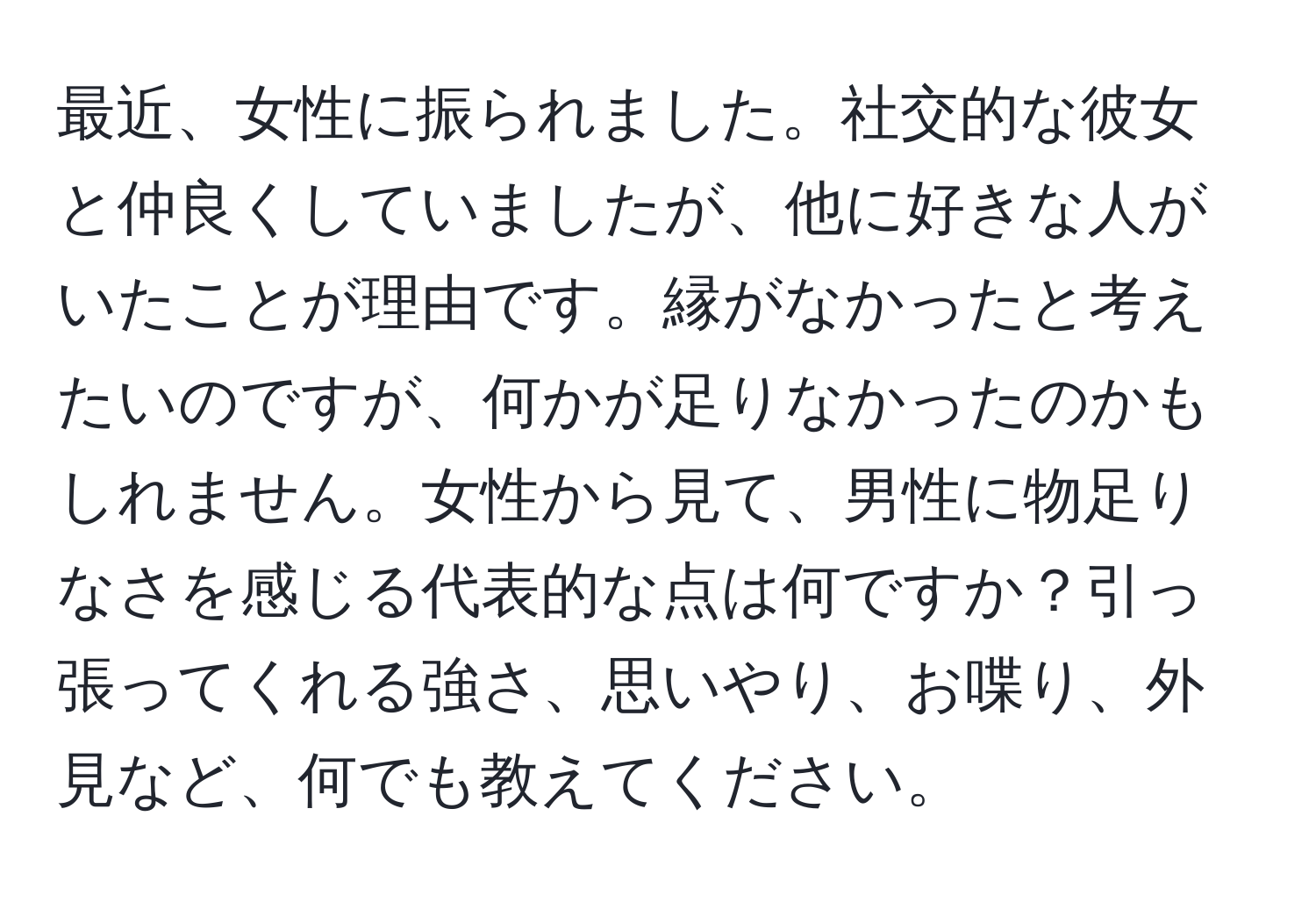 最近、女性に振られました。社交的な彼女と仲良くしていましたが、他に好きな人がいたことが理由です。縁がなかったと考えたいのですが、何かが足りなかったのかもしれません。女性から見て、男性に物足りなさを感じる代表的な点は何ですか？引っ張ってくれる強さ、思いやり、お喋り、外見など、何でも教えてください。