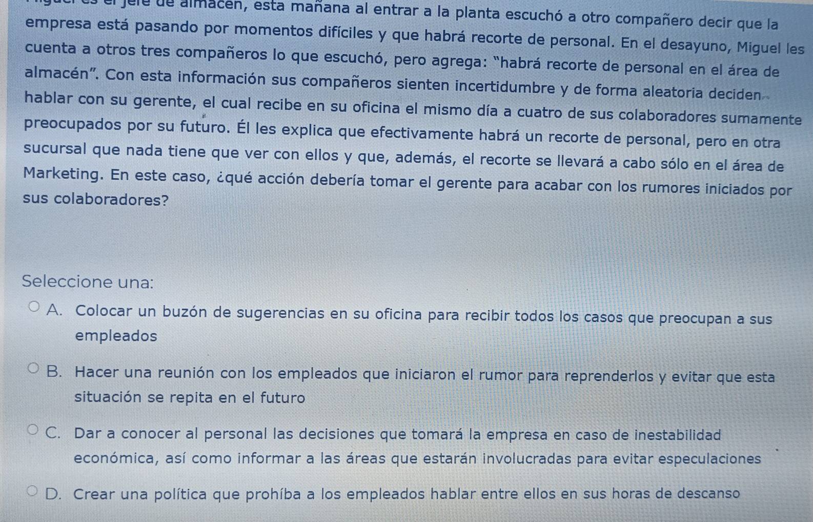 el jele de almacen, esta mañana al entrar a la planta escuchó a otro compañero decir que la
empresa está pasando por momentos difíciles y que habrá recorte de personal. En el desayuno, Miguel les
cuenta a otros tres compañeros lo que escuchó, pero agrega: "habrá recorte de personal en el área de
almacén''. Con esta información sus compañeros sienten incertidumbre y de forma aleatoria deciden
hablar con su gerente, el cual recibe en su oficina el mismo día a cuatro de sus colaboradores sumamente
preocupados por su futuro. Él les explica que efectivamente habrá un recorte de personal, pero en otra
sucursal que nada tiene que ver con ellos y que, además, el recorte se llevará a cabo sólo en el área de
Marketing. En este caso, ¿qué acción debería tomar el gerente para acabar con los rumores iniciados por
sus colaboradores?
Seleccione una:
A. Colocar un buzón de sugerencias en su oficina para recibir todos los casos que preocupan a sus
empleados
B. Hacer una reunión con los empleados que iniciaron el rumor para reprenderlos y evitar que esta
situación se repita en el futuro
C. Dar a conocer al personal las decisiones que tomará la empresa en caso de inestabilidad
económica, así como informar a las áreas que estarán involucradas para evitar especulaciones
D. Crear una política que prohíba a los empleados hablar entre ellos en sus horas de descanso