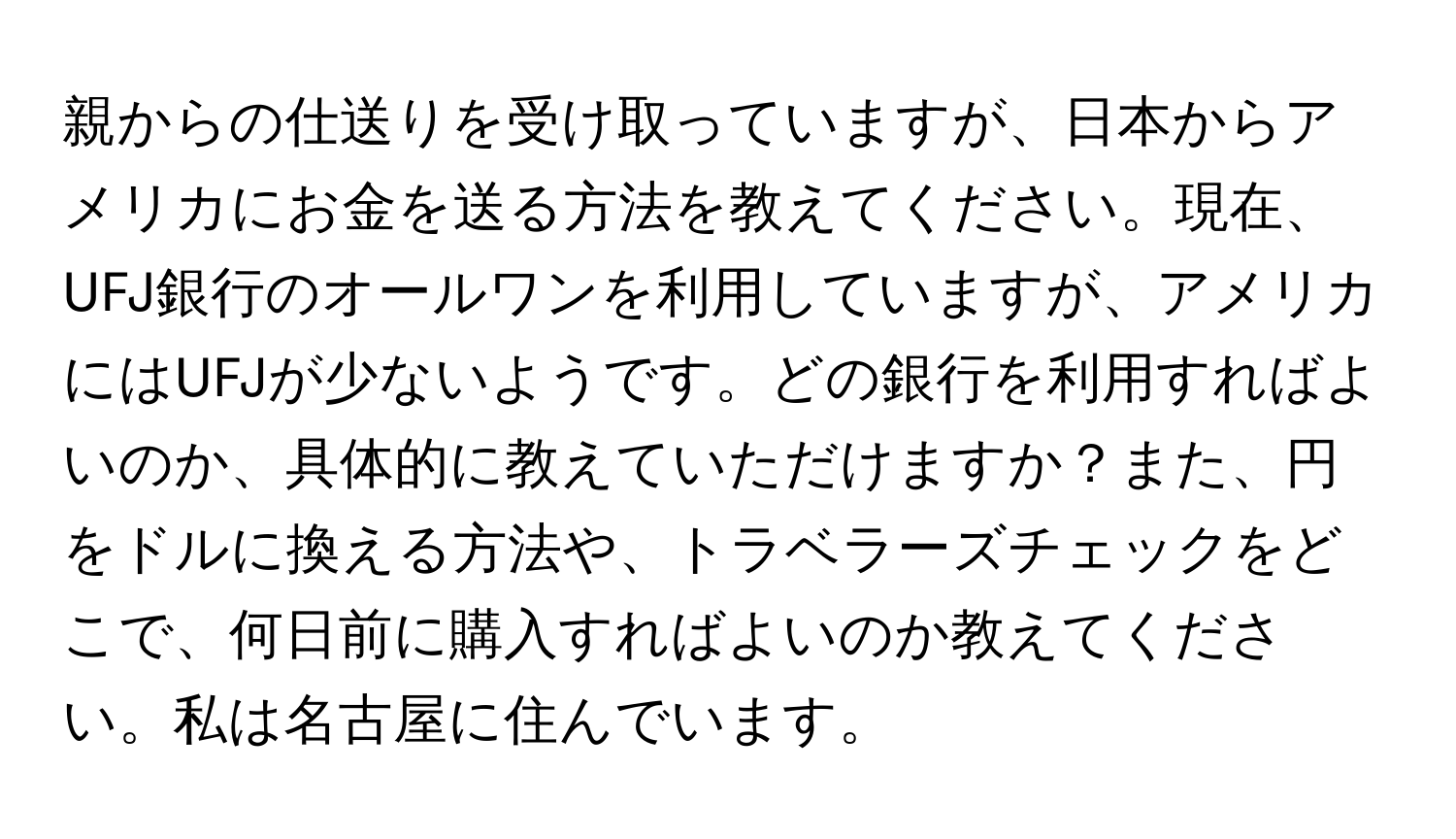 親からの仕送りを受け取っていますが、日本からアメリカにお金を送る方法を教えてください。現在、UFJ銀行のオールワンを利用していますが、アメリカにはUFJが少ないようです。どの銀行を利用すればよいのか、具体的に教えていただけますか？また、円をドルに換える方法や、トラベラーズチェックをどこで、何日前に購入すればよいのか教えてください。私は名古屋に住んでいます。