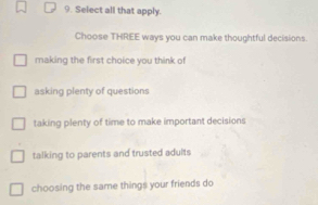 Select all that apply.
Choose THREE ways you can make thoughtful decisions.
making the first choice you think of
asking plenty of questions
taking plenty of time to make important decisions
talking to parents and trusted adults
choosing the same things your friends do