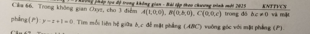 Phường pháp tọa độ trong không gian - Bài tập theo chương trình mới 2025 KNTTVCS 
Câu 66. Trong không gian Oxyz, cho 3 điểm A(1;0;0), B(0;b;0), C(0;0;c) trong đó b. c!= 0 và mặt 
phẳng(P) :y-z+1=0. Tìm mối liên hệ giữa b, c để mặt phẳng (ABC) vuông góc với mặt phẳng (P). 
Câu 67