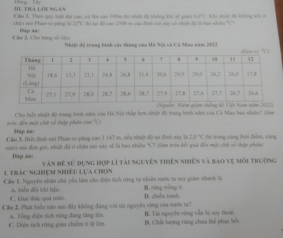 Đông - Tây
II. TRÁ LờI Ngản
Câu 1. Theo quy luật đai cao, cử lên cao 100m thi nhiệt độ không khi sẽ giám 0.6°C Khi nhiệt độ không khí ở
chân núi Phan-xi-pāng là 22°C thi tại độ cao 2500 m của đình núi này có nhiệt độ là bao nhiê ^circ C ?
Đáp án:
Câu 2. Cho bảng số liệu:
Nhiệt độ trung bình các tháng của Hà Nội và Cà Mau năm 2022
Cho biết nhiệt độ trung bình năm của Hà Nội thấp hơn nhiệt độ trung bình năm của Cà Mau bao nhiêu? (làm
tròn đến một chữ số thập phân cử u°C)
Đáp án:
Cầu 3. Biết đỉnh núi Phan-xi-păng cao 3 147 m, nều nhiệt độ tại đinh này là 2.0°C thì trong cùng thời điểm, cùng
sườn núi đón gió, nhiệt độ ở chân núi này sẽ là bao nhiêu °C? (làm tròn kết quả đến một chữ số thập phần)
Đáp án:
vàn đẻ sử dụng hợp lí tải nguyên thiên nhiên và bảo vẹ môi trường
I trác nghiệm nhiÊU Lựa chọn
Câu 1. Nguyên nhân chủ yểu lám cho diện tích rừng tự nhiên nước ta suy giảm nhanh là
A. biển đổi khí hậu B. rừng trồng it.
C. khai thác quá mức. D. chiến tranh.
Cầu 2. Phát biểu nào sau đầy không đúng với tải nguyên rừng của nước ta?
A. Tổng điện tích rừng đang tăng lên. B. Tài nguyên rừng vẫn bị suy thoái.
C. Diện tích rừng giàu chiếm tỉ lệ lớn. D. Chất lượng rừng chưa thể phục hồi.