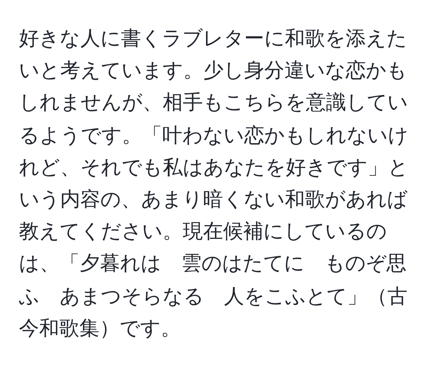 好きな人に書くラブレターに和歌を添えたいと考えています。少し身分違いな恋かもしれませんが、相手もこちらを意識しているようです。「叶わない恋かもしれないけれど、それでも私はあなたを好きです」という内容の、あまり暗くない和歌があれば教えてください。現在候補にしているのは、「夕暮れは　雲のはたてに　ものぞ思ふ　あまつそらなる　人をこふとて」古今和歌集です。