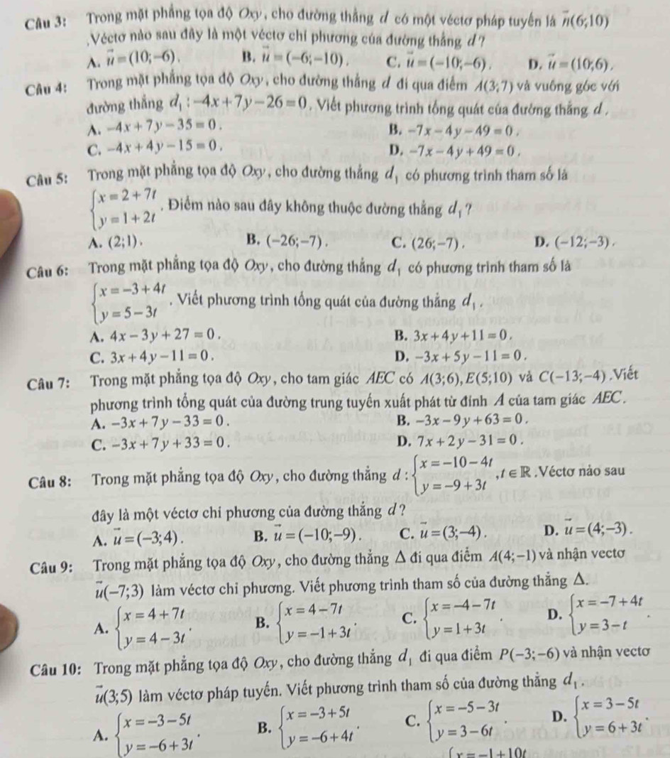 Trong mặt phẳng tọa độ Ox, cho đường thắng đ có một véctơ pháp tuyến là overline n(6;10)
Véctơ nào sau đây là một véctơ chỉ phương của đường thắng đ ?
A. vector u=(10;-6). B. vector u=(-6;-10). C. vector u=(-10;-6). D. vector u=(10,6).
Câu 4: :Trong mặt phẳng tọa độ Oxy, cho đường thắng đ đi qua điểm A(3;7) và vuông góc với
đường thắng d_1:-4x+7y-26=0. Viết phương trình tổng quát của đường thắng d .
A. -4x+7y-35=0. B. -7x-4y-49=0.
C. -4x+4y-15=0. D. -7x-4y+49=0.
Câu 5: Trong mặt phẳng tọa độ Oxy, cho đường thắng đ, có phương trình tham số là
beginarrayl x=2+7t y=1+2tendarray.. Điểm nào sau đây không thuộc đường thẳng dạ?
A. (2;1). B. (-26;-7). C. (26;-7), D. (-12;-3),
Câu 6:  Trong mặt phẳng tọa độ Oxy, cho đường thắng d_1 có phương trình tham số là
beginarrayl x=-3+4t y=5-3tendarray.. Viết phương trình tổng quát của đường thẳng d_1,
A. 4x-3y+27=0. B. 3x+4y+11=0,
C. 3x+4y-11=0. D. -3x+5y-11=0.
Câu 7: Trong mặt phẳng tọa độ Oxy, cho tam giác AEC có A(3;6),E(5;10) và C(-13;-4).Viết
phương trình tổng quát của đường trung tuyến xuất phát từ đỉnh A của tam giác AEC .
B.
A. -3x+7y-33=0. -3x-9y+63=0.
C. -3x+7y+33=0. D. 7x+2y-31=0.
Câu 8: Trong mặt phẳng tọa độ Oxy, cho đường thẳng d:beginarrayl x=-10-4t y=-9+3tendarray. ,t∈ R.Véctơ nào sau
đây là một véctơ chi phương của đường thắng d ?
A. vector u=(-3;4). B. vector u=(-10;-9). C. vector u=(3;-4). D. vector u=(4;-3).
Câu 9: Trong mặt phẳng tọa độ Oxy, cho đường thẳng △ di qua điểm A(4;-1) và nhận vectơ
vector u(-7;3) làm véctơ chỉ phương. Viết phương trình tham số của đường thẳng △.
A. beginarrayl x=4+7t y=4-3tendarray. . B. beginarrayl x=4-7t y=-1+3tendarray. . C. beginarrayl x=-4-7t y=1+3tendarray. . D. beginarrayl x=-7+4t y=3-tendarray. .
Câu 10: Trong mặt phẳng tọa độ Oxy, cho đường thẳng d_1 đi qua điểm P(-3;-6) và nhận vectơ
vector u(3;5) làm véctơ pháp tuyến. Viết phương trình tham số của đường thẳng d_1,
A. beginarrayl x=-3-5t y=-6+3tendarray. . B. beginarrayl x=-3+5t y=-6+4tendarray. . C. beginarrayl x=-5-3t y=3-6tendarray. . D. beginarrayl x=3-5t y=6+3tendarray. .
(x=-1+10t