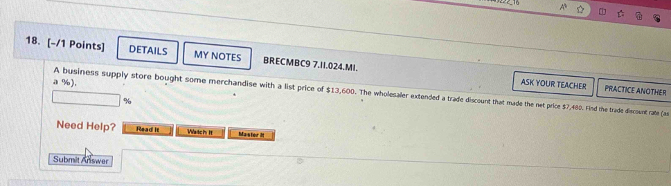 A 
18. [-/1 Points] DETAILS MY NOTES BRECMBC9 7.II.024.MI. 
a %). ASK YOUR TEACHER PRACTICE ANOTHER 
A business supply store bought some merchandise with a list price of $13,600. The wholesaler extended a trade discount that made the net price $7,480. Find the trade discount rate (as
%
Need Help? Read It Watch It Master it 
Submit Answer