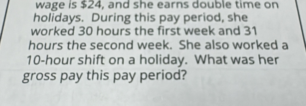 wage is $24, and she earns double time on 
holidays. During this pay period, she 
worked 30 hours the first week and 31
hours the second week. She also worked a
10-hour shift on a holiday. What was her 
gross pay this pay period?