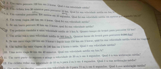 Um carro percorre 120 km em 2 horas. Qual é sua velocidade média? 
2. Um ciclista leva 30 minutos para percorrer 10 km. Qual foi sua velocidade média em km/h
3. Um corredor percorreu 400 metros em 50 segundos. Qual foi sua velocidade média em metros por segundo (m/s)7 
4. Um trem viajou 240 km em 4 horas. Qual foi sua velocidade média? 
5. Se um barco percorre 90 km em 3 horas, qual foi sua velocidade média? 
6. Um pedestre caminha a uma velocidade média de 5 km/h. Quanto tempo ele levará para percorrer 15 km? 
7. Um avião voa a uma velocidade média de 800 km/h. Quantas horas ele levará para percorrer -3-200 km²
8. Se um carro viaja 150 km em 3 horas e depois mais 150 km em 2 horas, qual foi sua velocidade mêdia total na viagem? 
9. Um ônibus faz uma viagem de 180 km em 2 horas e meia. Qual é sua velocidade média? 
10. Uma moto viaja 60 km em 40 minutos. Qual sua velocidade média em km/h? 
1I. Um carro parte do repouso e atinge a velocidade de 20 m/s em 4 segundos. Qual é a sua aceleração média? 
12. Um ciclista reduz sua velocidade de 10 m/s para 2 m/s em 4 segundos. Qual é a sua aceleração média? 
1 Um arião ao decolar aumenta sua velocidade de 0 para 72 m/s em 6 segundos. Qual é sua aceleração média?