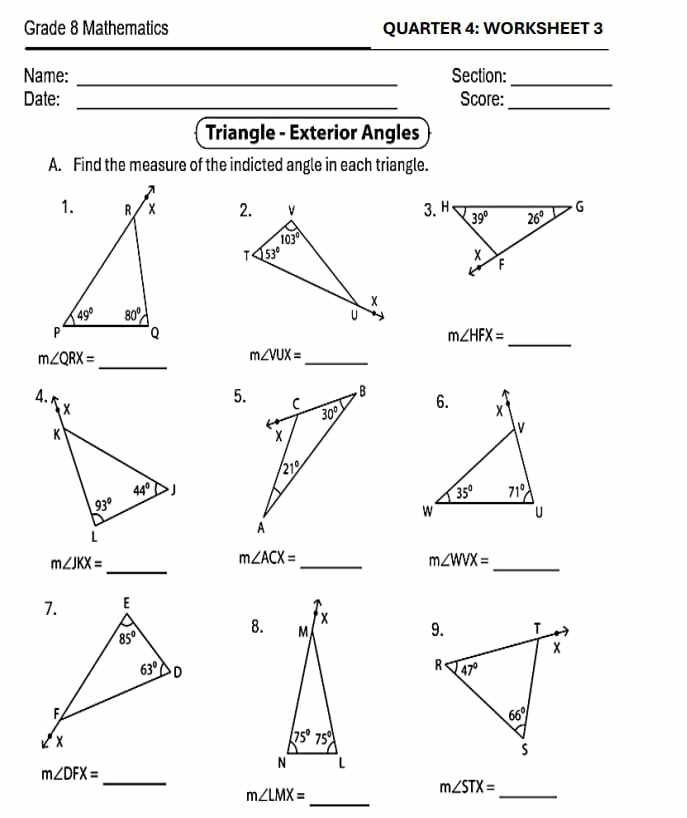 Grade 8 Mathematics QUARTER 4: WORKSHEET 3
Name: _Section:_
Date: _Score:_
Triangle - Exterior Angles
A. Find the measure of the indicted angle in each triangle.
 
_
m∠ HFX=
m∠ QRX=
_
m∠ VUX=
_
 
5.
m∠ JKX=
_
_
m∠ ACX=
m∠ WVX=
_
8. 
_
m∠ DFX=
m∠ LMX=
m∠ STX=
_
_