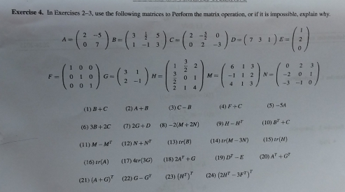 In Exercises 2-3, use the following matrices to Perform the matrix operation, or if it is impossible, explain why.
A=beginpmatrix 2&-5 0&7endpmatrix B=beginpmatrix 3& 1/2 &5 1&-1&3endpmatrix C=beginpmatrix 2&- 3/2 &0 0&2&-3endpmatrix D=beginpmatrix 7&3&1endpmatrix E=beginpmatrix 1 2 0endpmatrix
F=beginpmatrix 1&0&0 0&1&0 0&0&1endpmatrix G=beginpmatrix 3&1 2&-1endpmatrix H=beginpmatrix 1& 3/2 &2  3/2 &0&1 2&1&4endpmatrix M=beginpmatrix 6&1&3 -1&1&2 4&1&3endpmatrix N=beginpmatrix 0&2&3 -2&0&1 -3&-1&0endpmatrix
(1) B+C (2) A+B (3) C-B (4) F+C (5) -5A
(6) 3B+2C (7) 2G+D (8) -2(M+2N) (9) H-H^T (10) B^2+C
(11) M-M^t (12) N+N^T (13) tr(B) (14) tr(M-3N) (15) tr(H)
(16) tr(A) (17) 4Ir(3G) (18) 24^T+G (19) D^T-E (20) A^T+G^T
(21) (A+G)^T (22) G-G^T (23) (H^T)^T (24) (2H^T-3F^T)^T