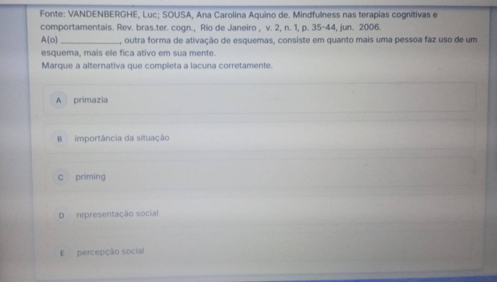 Fonte: VANDENBERGHE, Luc; SOUSA, Ana Carolina Aquino de. Mindfulness nas terapias cognitivas e
comportamentais. Rev. bras.ter. cogn., Rio de Janeiro , v. 2, n. 1, p. 35 - 44, jun. 2006.
A(o) _A, outra forma de ativação de esquemas, consiste em quanto mais uma pessoa faz uso de um
esquema, mais ele fica ativo em sua mente.
Marque a alternativa que completa a lacuna corretamente.
A primazia
B importância da situação
c priming
D representação social
E percepção social