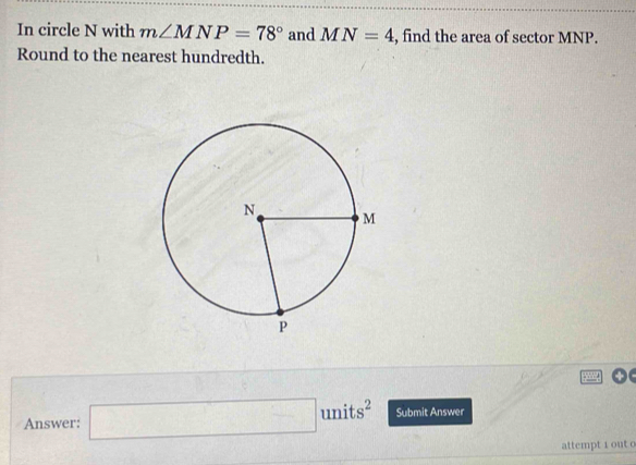 In circle N with m∠ MNP=78° and MN=4 , find the area of sector MNP. 
Round to the nearest hundredth. 
Answer: □ units^2 Submit Answer 
attempt i out o