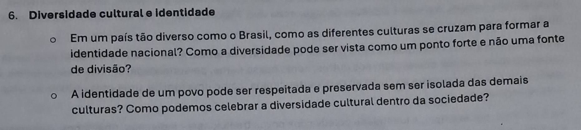 Diversidade cultural e identidade 
Em um país tão diverso como o Brasil, como as diferentes culturas se cruzam para formar a 
identidade nacional? Como a diversidade pode ser vista como um ponto forte e não uma fonte 
de divisão? 
A identidade de um povo pode ser respeitada e preservada sem ser isolada das demais 
culturas? Como podemos celebrar a diversidade cultural dentro da sociedade?