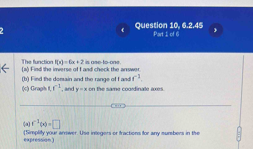 Question 10, 6.2.45 
2 
Part 1 of 6 
The function f(x)=6x+2 is one-to-one. 
(a) Find the inverse of f and check the answer. 
(b) Find the domain and the range of f and f^(-1). 
(c) Graph f, f^(-1) , and y=x on the same coordinate axes. 
(a) f^(-1)(x)=□
(Simplify your answer. Use integers or fractions for any numbers in the 
expression.)