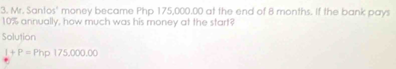 Mr. Santos' money became Php 175,000.00 at the end of 8 months. If the bank pays
10% annually, how much was his money at the start? 
Solution
I+P=Php175,000.00